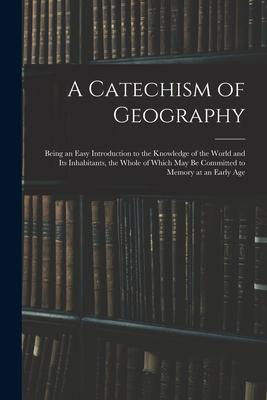 A Catechism of Geography: Being an Easy Introduction to the Knowledge of the World and Its Inhabitants the Whole of Which May Be Committed to M