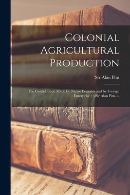 Colonial Agricultural Production: the Contribution Made by Native Peasants and by Foreign Enterprise / YSir Alan Pim. --