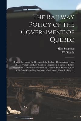 The Railway Policy of the Government of Quebec [microform]: Being a Review of the Reports of the Railway Commissioners and of Mr. Walter Shanly in Rel