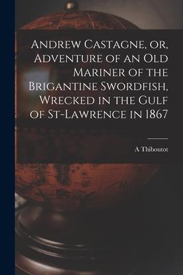 Andrew Castagne or Adventure of an Old Mariner of the Brigantine Swordfish Wrecked in the Gulf of St-Lawrence in 1867 [microform]