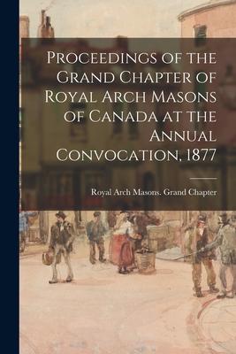 Proceedings of the Grand Chapter of Royal Arch Masons of Canada at the Annual Convocation 1877