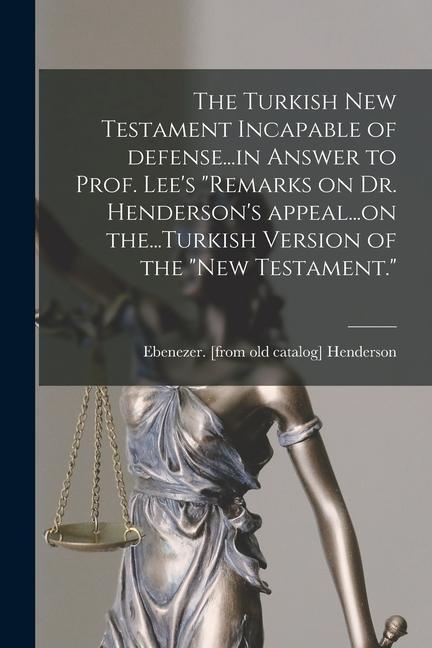 The Turkish New Testament Incapable of Defense...in Answer to Prof. Lee‘s Remarks on Dr. Henderson‘s Appeal...on The...Turkish Version of the New Te