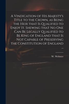 A Vindication of His Majesty‘s Title to the Crown as Being the Heir That is Qualified to Enjoy It. Shewing That No One Can Be Legally Qualified to Be