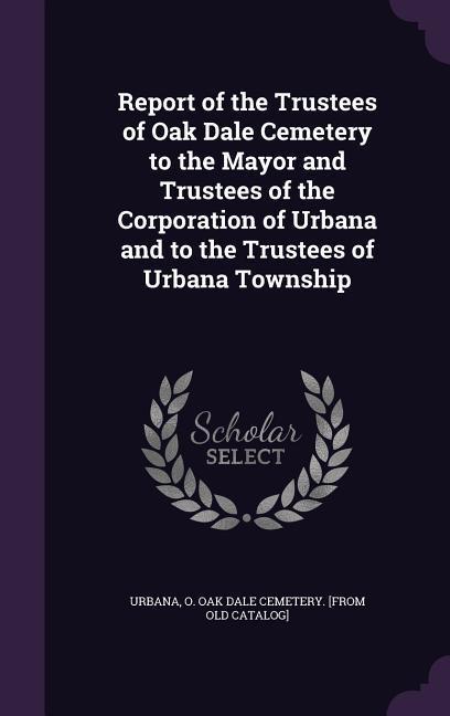 Report of the Trustees of Oak Dale Cemetery to the Mayor and Trustees of the Corporation of Urbana and to the Trustees of Urbana Township
