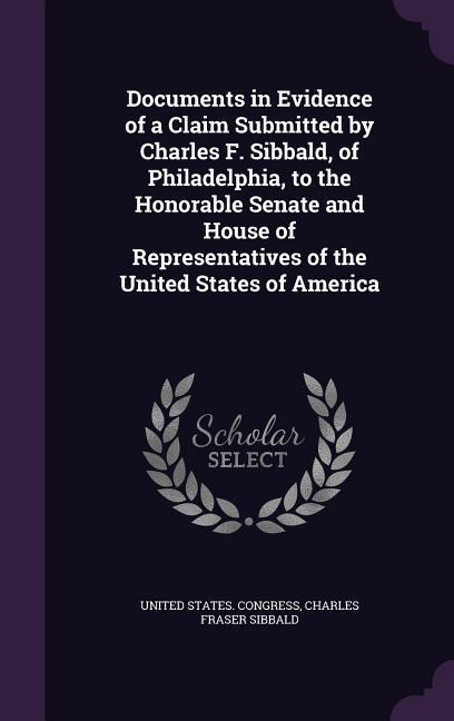 Documents in Evidence of a Claim Submitted by Charles F. Sibbald of Philadelphia to the Honorable Senate and House of Representatives of the United States of America