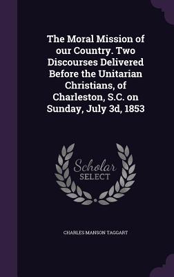 The Moral Mission of our Country. Two Discourses Delivered Before the Unitarian Christians of Charleston S.C. on Sunday July 3d 1853