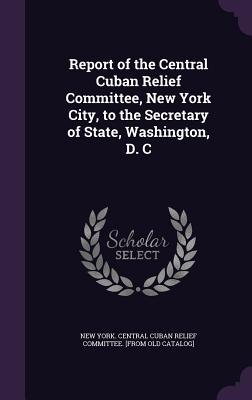 Report of the Central Cuban Relief Committee New York City to the Secretary of State Washington D. C
