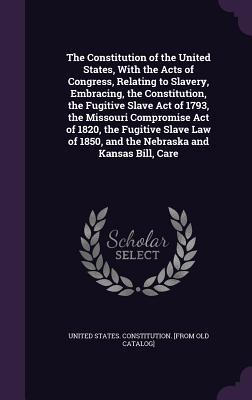 The Constitution of the United States With the Acts of Congress Relating to Slavery Embracing the Constitution the Fugitive Slave Act of 1793 the Missouri Compromise Act of 1820 the Fugitive Slave Law of 1850 and the Nebraska and Kansas Bill Care