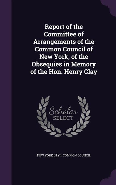 Report of the Committee of Arrangements of the Common Council of New York of the Obsequies in Memory of the Hon. Henry Clay