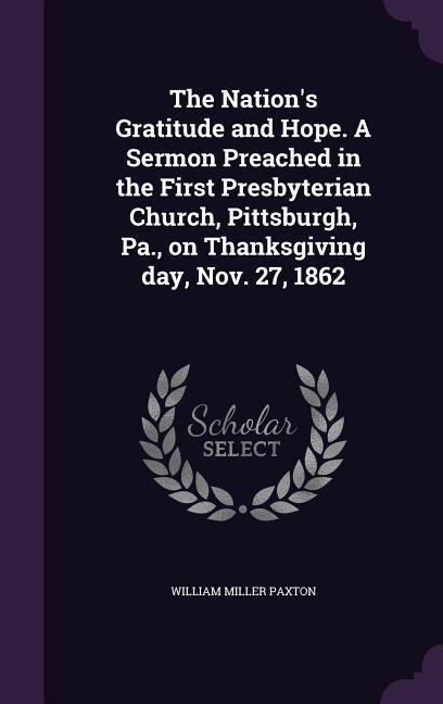 The Nation‘s Gratitude and Hope. A Sermon Preached in the First Presbyterian Church Pittsburgh Pa. on Thanksgiving day Nov. 27 1862
