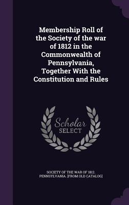 Membership Roll of the Society of the war of 1812 in the Commonwealth of Pennsylvania Together With the Constitution and Rules