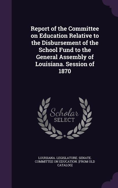 Report of the Committee on Education Relative to the Disbursement of the School Fund to the General Assembly of Louisiana. Session of 1870