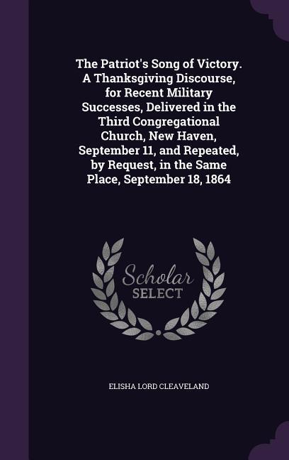 The Patriot‘s Song of Victory. A Thanksgiving Discourse for Recent Military Successes Delivered in the Third Congregational Church New Haven September 11 and Repeated by Request in the Same Place September 18 1864