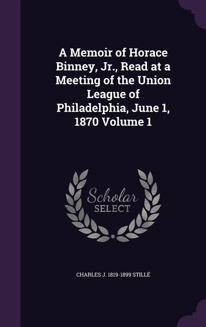A Memoir of Horace Binney Jr. Read at a Meeting of the Union League of Philadelphia June 1 1870 Volume 1