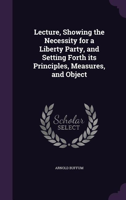Lecture Showing the Necessity for a Liberty Party and Setting Forth its Principles Measures and Object