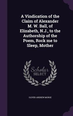 A Vindication of the Claim of Alexander M. W. Ball of Elizabeth N.J. to the Authorship of the Poem Rock me to Sleep Mother