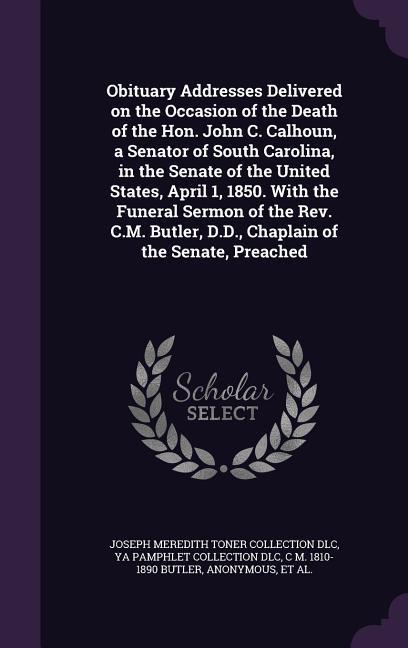 Obituary Addresses Delivered on the Occasion of the Death of the Hon. John C. Calhoun a Senator of South Carolina in the Senate of the United States April 1 1850. With the Funeral Sermon of the Rev. C.M. Butler D.D. Chaplain of the Senate Preached