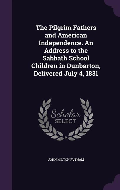 The Pilgrim Fathers and American Independence. An Address to the Sabbath School Children in Dunbarton Delivered July 4 1831