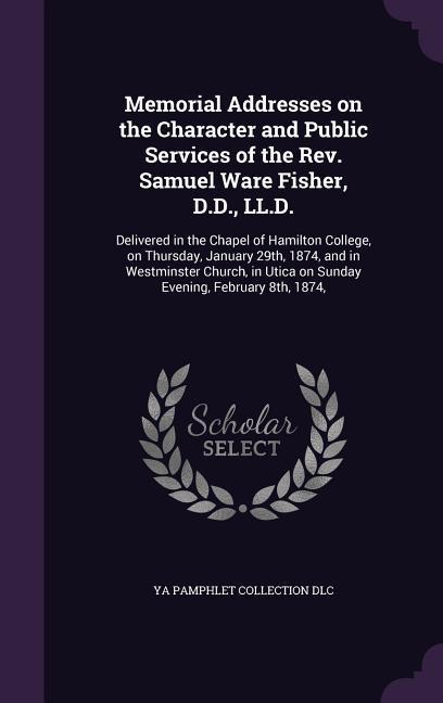 Memorial Addresses on the Character and Public Services of the Rev. Samuel Ware Fisher D.D. LL.D.: Delivered in the Chapel of Hamilton College on T