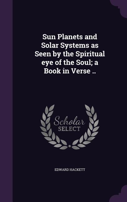 Sun Planets and Solar Systems as Seen by the Spiritual eye of the Soul; a Book in Verse ..