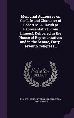 Memorial Addresses on the Life and Character of Robert M. A. Hawk (a Representative From Illinois) Delivered in the House of Representatives and in the Senate Forty-seventh Congress ..