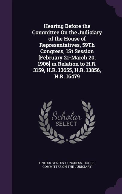 Hearing Before the Committee On the Judiciary of the House of Representatives 59Th Congress 1St Session [February 21-March 20 1906] in Relation to H.R. 3159 H.R. 13655 H.R. 13856 H.R. 16479