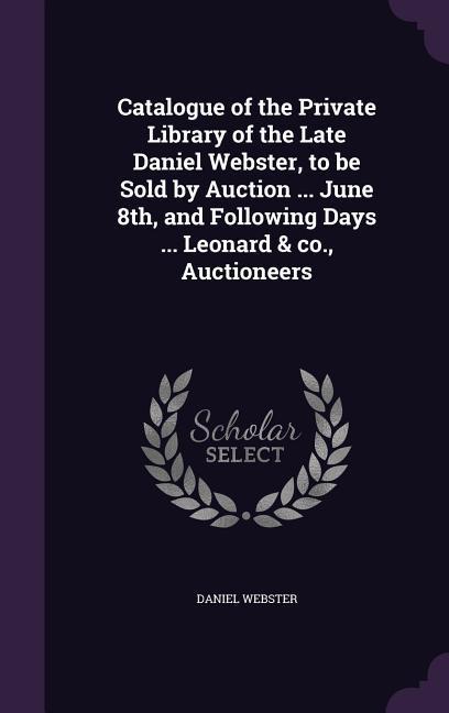 Catalogue of the Private Library of the Late Daniel Webster to be Sold by Auction ... June 8th and Following Days ... Leonard & co. Auctioneers