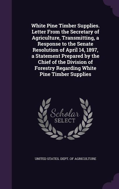 White Pine Timber Supplies. Letter From the Secretary of Agriculture Transmitting a Response to the Senate Resolution of April 14 1897 a Statement Prepared by the Chief of the Division of Forestry Regarding White Pine Timber Supplies