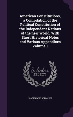 American Constitutions a Compilation of the Political Constitution of the Independent Nations of the new World With Short Historical Notes and Various Appendixes Volume 1