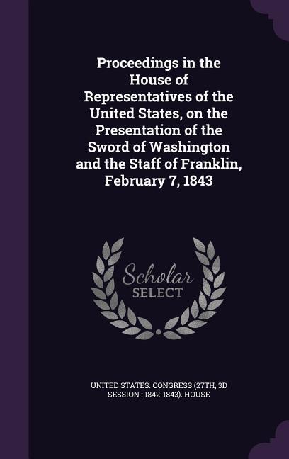Proceedings in the House of Representatives of the United States on the Presentation of the Sword of Washington and the Staff of Franklin February 7 1843