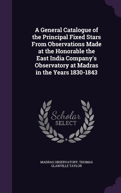 A General Catalogue of the Principal Fixed Stars From Observations Made at the Honorable the East India Company‘s Observatory at Madras in the Years 1830-1843