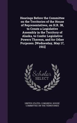 Hearings Before the Committee on the Territories of the House of Representatives on H.R. 38 to Create a Legislative Assembly in the Territory of Alaska to Confer Legislative Powers Thereon and for Other Purposes. [Wednesday May 17 1911]