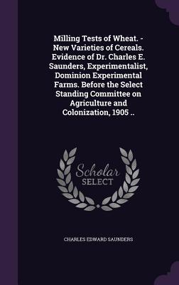 Milling Tests of Wheat. - New Varieties of Cereals. Evidence of Dr. Charles E. Saunders Experimentalist Dominion Experimental Farms. Before the Select Standing Committee on Agriculture and Colonization 1905 ..