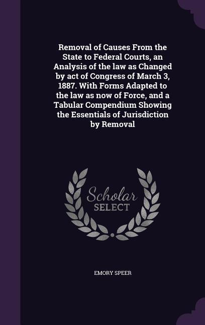 Removal of Causes From the State to Federal Courts an Analysis of the law as Changed by act of Congress of March 3 1887. With Forms Adapted to the law as now of Force and a Tabular Compendium Showing the Essentials of Jurisdiction by Removal