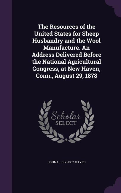 The Resources of the United States for Sheep Husbandry and the Wool Manufacture. An Address Delivered Before the National Agricultural Congress at New Haven Conn. August 29 1878