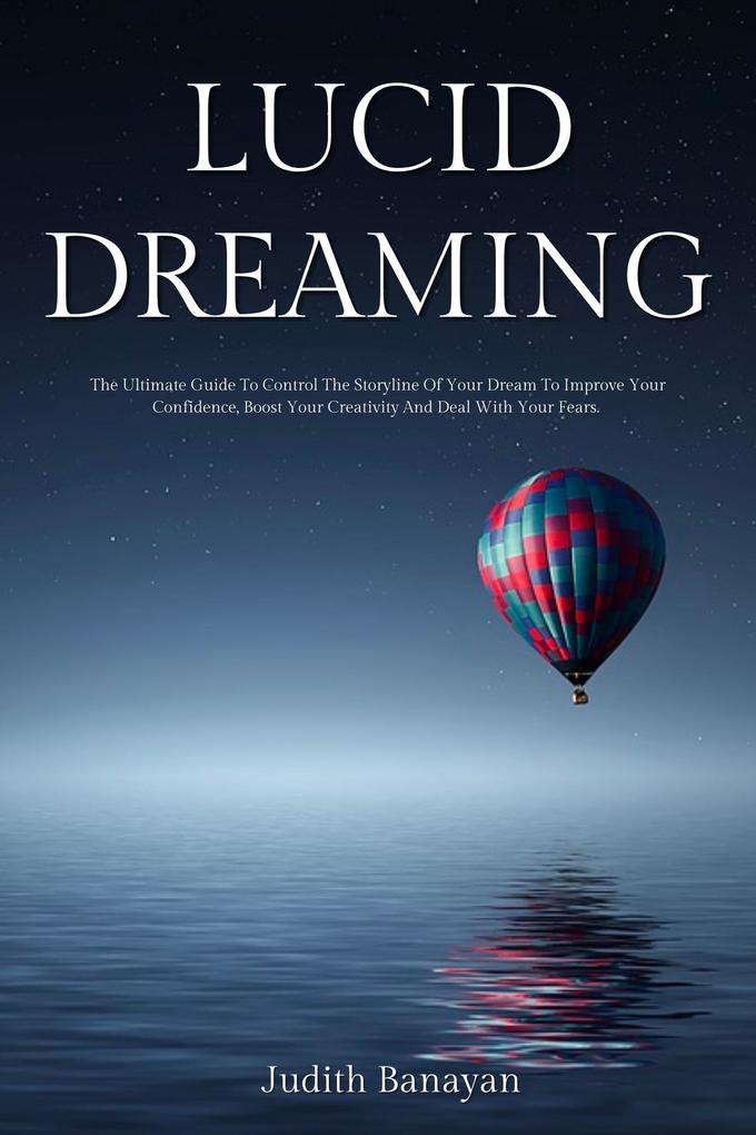 Lucid Dreaming: The Ultimate Guide To Control The Storyline Of Your Dream To Improve Your Confidence Boost Your Creativity And Deal With Your Fears.