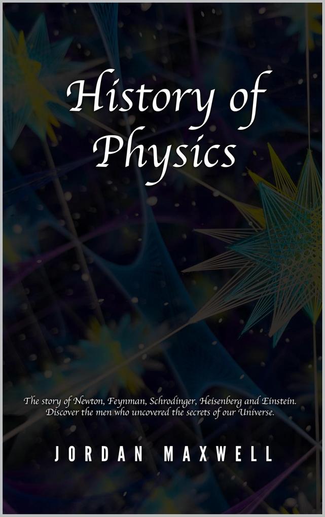 History of Physics: The Story of Newton Feynman Schrodinger Heisenberg and Einstein. Discover the Men Who Uncovered the Secrets of Our Universe.