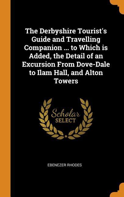 The Derbyshire Tourist‘s Guide and Travelling Companion ... to Which is Added the Detail of an Excursion From Dove-Dale to Ilam Hall and Alton Tower