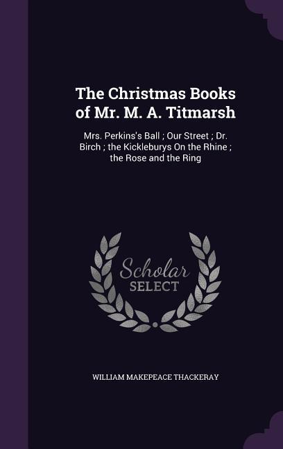The Christmas Books of Mr. M. A. Titmarsh: Mrs. Perkins‘s Ball; Our Street; Dr. Birch; the Kickleburys On the Rhine; the Rose and the Ring