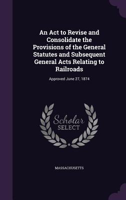 An Act to Revise and Consolidate the Provisions of the General Statutes and Subsequent General Acts Relating to Railroads: Approved June 27 1874