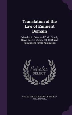 Translation of the Law of Eminent Domain: Extended to Cuba and Porto Rico by Royal Decree of June 13 1884 and Regulations for Its Application