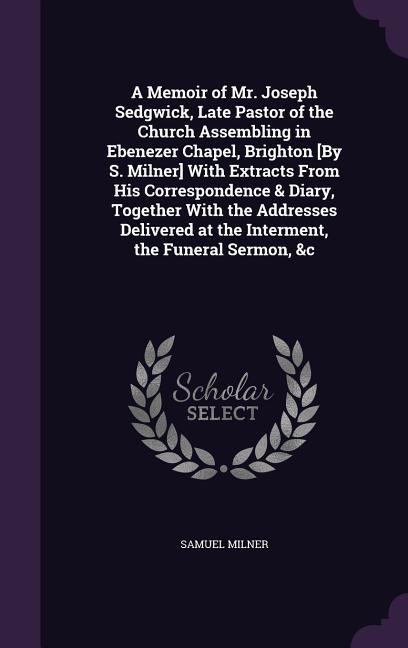 A Memoir of Mr. Joseph Sedgwick Late Pastor of the Church Assembling in Ebenezer Chapel Brighton [By S. Milner] With Extracts From His Correspondence & Diary Together With the Addresses Delivered at the Interment the Funeral Sermon &c
