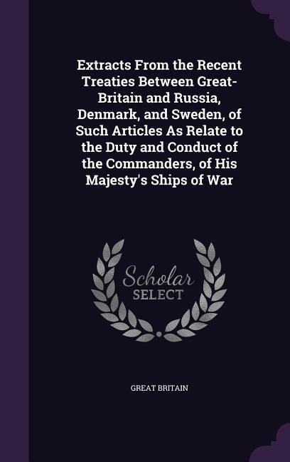 Extracts From the Recent Treaties Between Great-Britain and Russia Denmark and Sweden of Such Articles As Relate to the Duty and Conduct of the Commanders of His Majesty‘s Ships of War