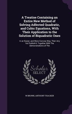 A Treatise Containing an Entire New Method of Solving Adfected Quadratic and Cubic Equations With Their Application to the Solution of Biquadratic O