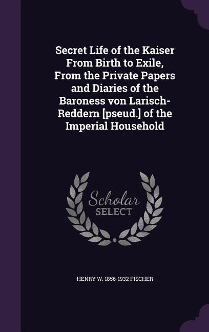 Secret Life of the Kaiser From Birth to Exile From the Private Papers and Diaries of the Baroness von Larisch-Reddern [pseud.] of the Imperial Househ