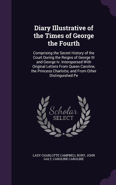 Diary Illustrative of the Times of George the Fourth: Comprising the Secret History of the Court During the Reigns of George III and George Iv. Inters