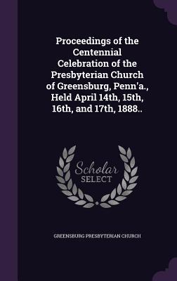 Proceedings of the Centennial Celebration of the Presbyterian Church of Greensburg Penn‘a. Held April 14th 15th 16th and 17th 1888..