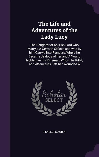 The Life and Adventures of the Lady Lucy: The Daughter of an Irish Lord who Marry‘d A German Officer and was by him Carry‘d Into Flanders Where he B