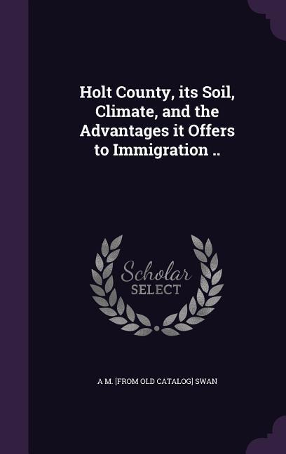 Holt County its Soil Climate and the Advantages it Offers to Immigration ..