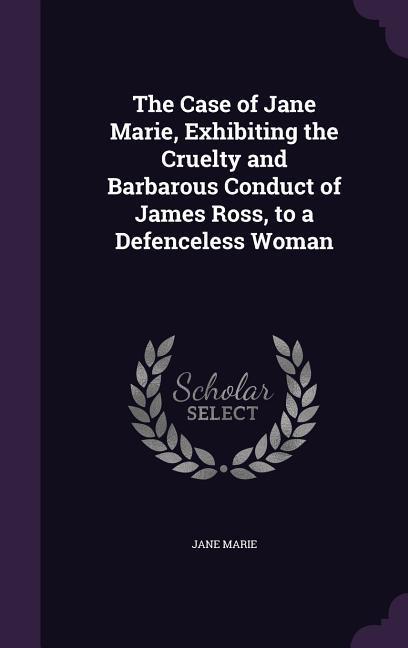 The Case of Jane Marie Exhibiting the Cruelty and Barbarous Conduct of James Ross to a Defenceless Woman